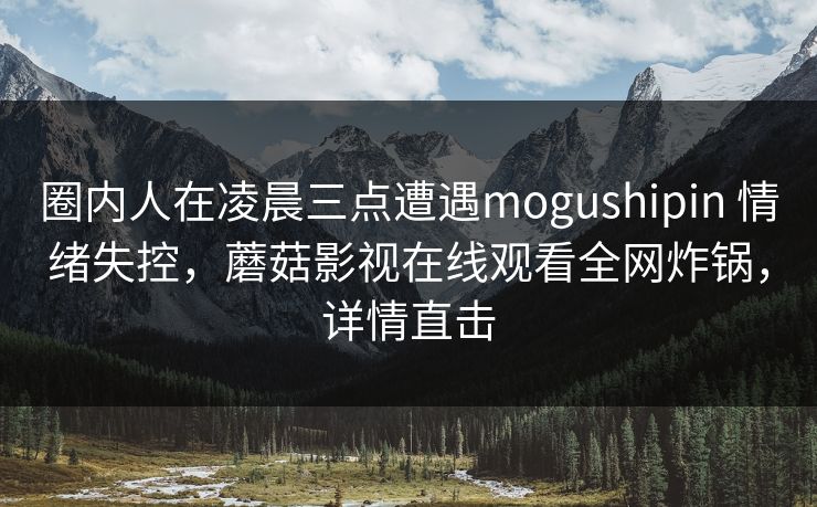 圈内人在凌晨三点遭遇mogushipin 情绪失控,蘑菇影视在线观看全网炸锅,详情直击 圈内人在凌晨三点遭遇mogushipin 情绪失控,蘑菇影视在线观看全网炸锅,详情直击