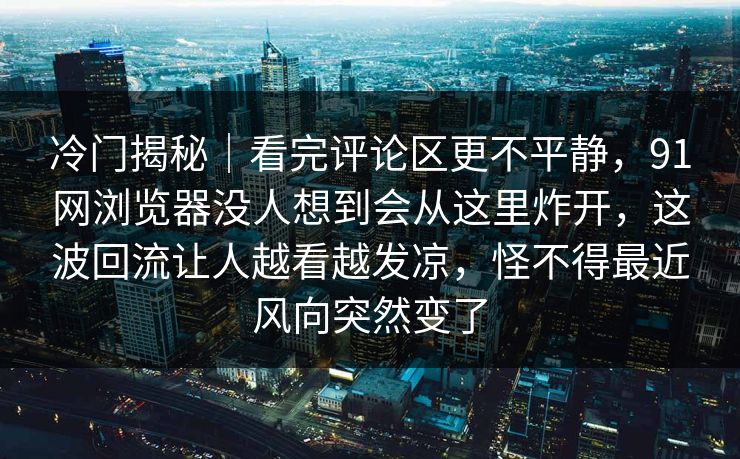 冷门揭秘｜看完评论区更不平静，91网浏览器没人想到会从这里炸开，这波回流让人越看越发凉，怪不得最近风向突然变了