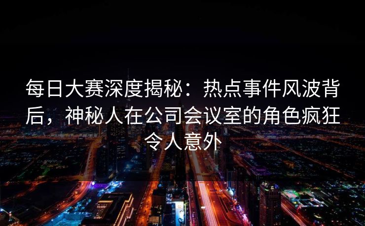 每日大赛深度揭秘：热点事件风波背后，神秘人在公司会议室的角色疯狂令人意外