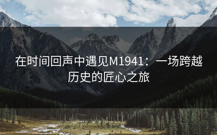 在时间回声中遇见M1941:一场跨越历史的匠心之旅 在时间回声中遇见M1941:一场跨越历史的匠心之旅