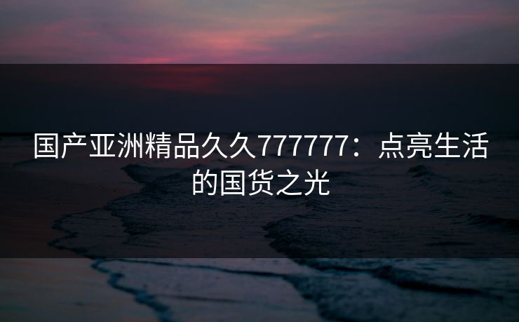 国产亚洲精品久久777777：点亮生活的国货之光