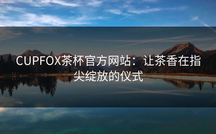 CUPFOX茶杯官方网站：让茶香在指尖绽放的仪式