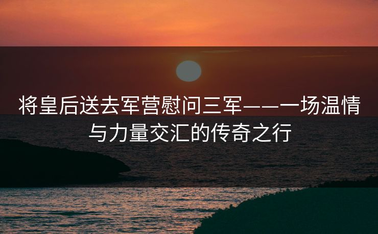 将皇后送去军营慰问三军——一场温情与力量交汇的传奇之行