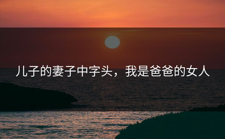 儿子的妻子中字头,我是爸爸的女人 儿子的妻子中字头,我是爸爸的女人