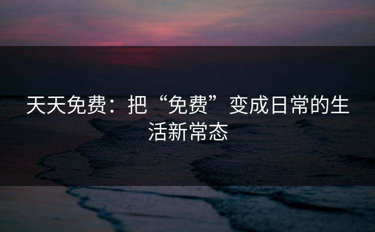 天天免费：把“免费”变成日常的生活新常态