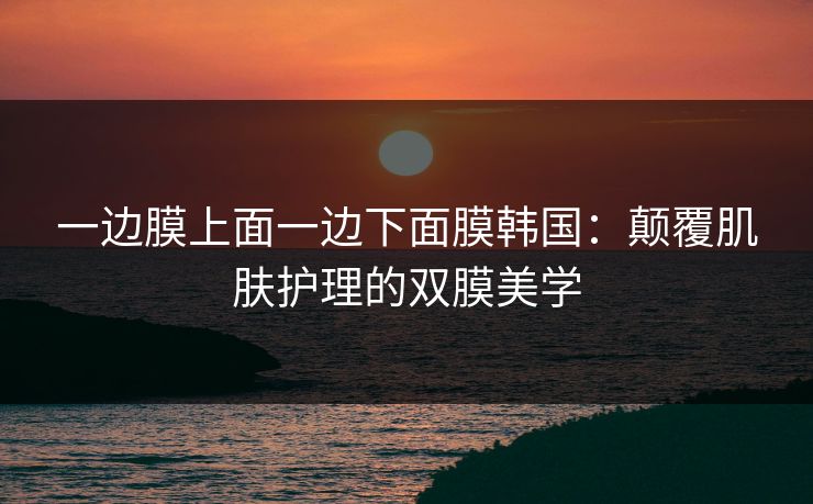 一边膜上面一边下面膜韩国:颠覆肌肤护理的双膜美学 一边膜上面一边下面膜韩国:颠覆肌肤护理的双膜美学