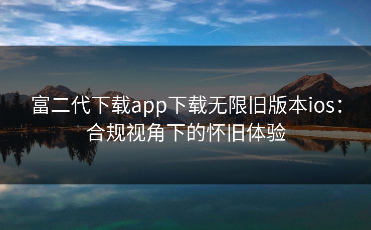 富二代下载app下载无限旧版本ios：合规视角下的怀旧体验