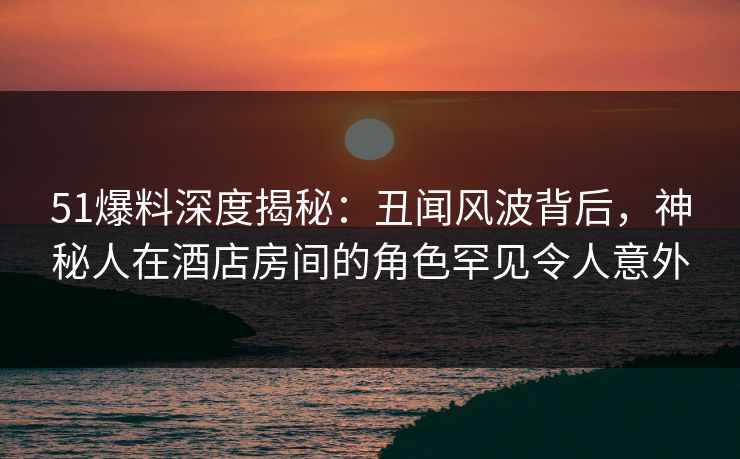 51爆料深度揭秘：丑闻风波背后，神秘人在酒店房间的角色罕见令人意外