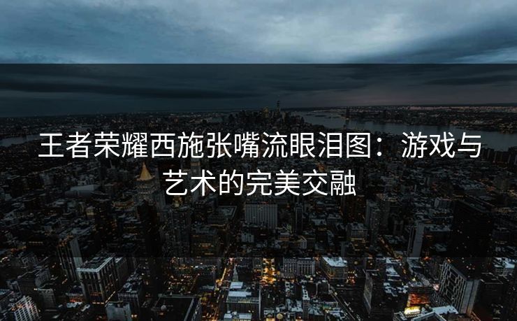 王者荣耀西施张嘴流眼泪图：游戏与艺术的完美交融