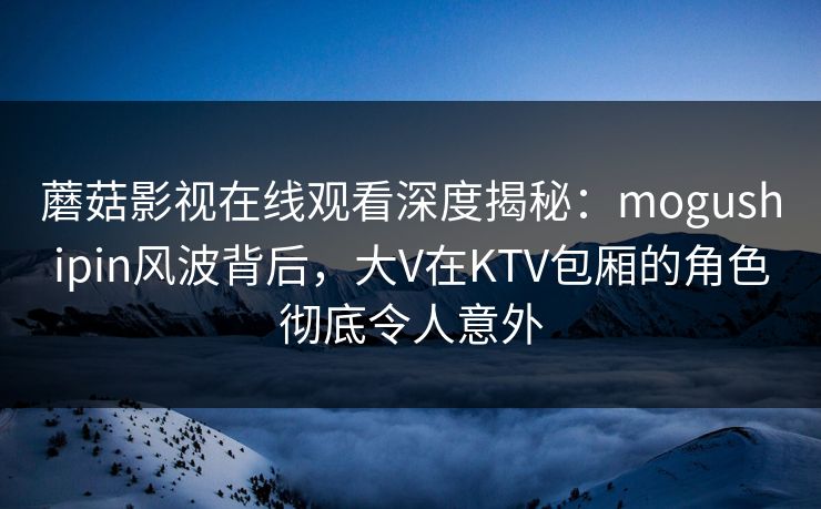 蘑菇影视在线观看深度揭秘：mogushipin风波背后，大V在KTV包厢的角色彻底令人意外