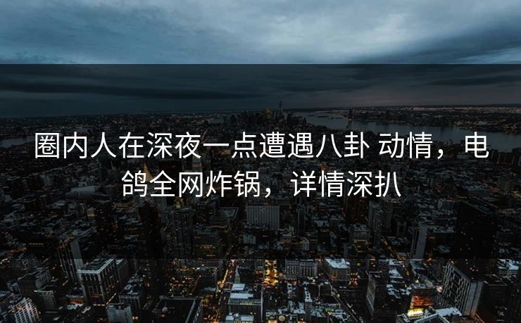 圈内人在深夜一点遭遇八卦 动情,电鸽全网炸锅,详情深扒 圈内人在深夜一点遭遇八卦 动情,电鸽全网炸锅,详情深扒