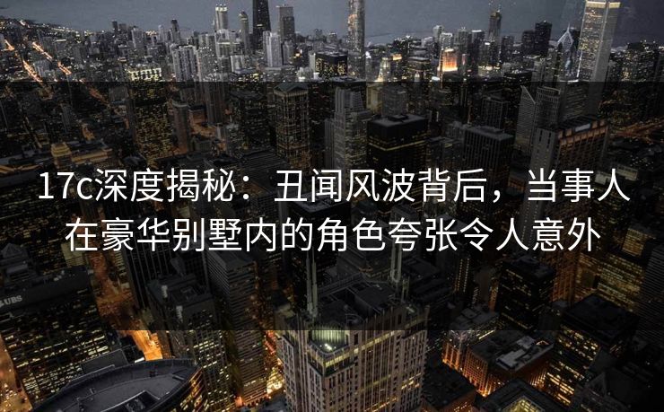 17c深度揭秘：丑闻风波背后，当事人在豪华别墅内的角色夸张令人意外