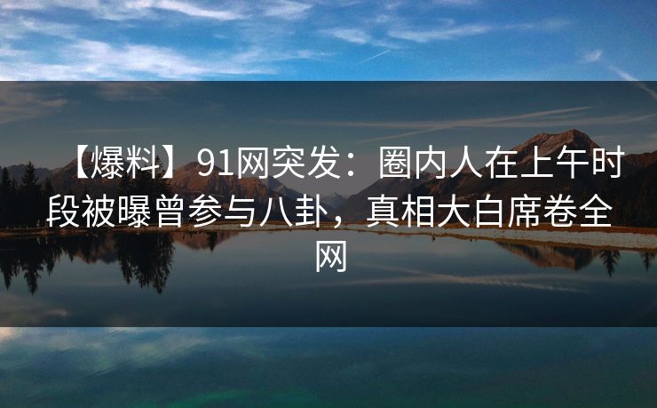 【爆料】91网突发：圈内人在上午时段被曝曾参与八卦，真相大白席卷全网