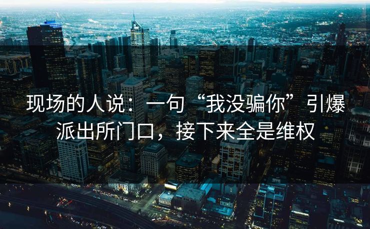 现场的人说:一句“我没骗你”引爆派出所门口,接下来全是维权 现场的人说:一句“我没骗你”引爆派出所门口,接下来全是维权