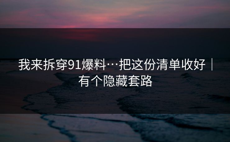 我来拆穿91爆料…把这份清单收好｜有个隐藏套路