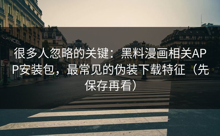 很多人忽略的关键：黑料漫画相关APP安装包，最常见的伪装下载特征（先保存再看）