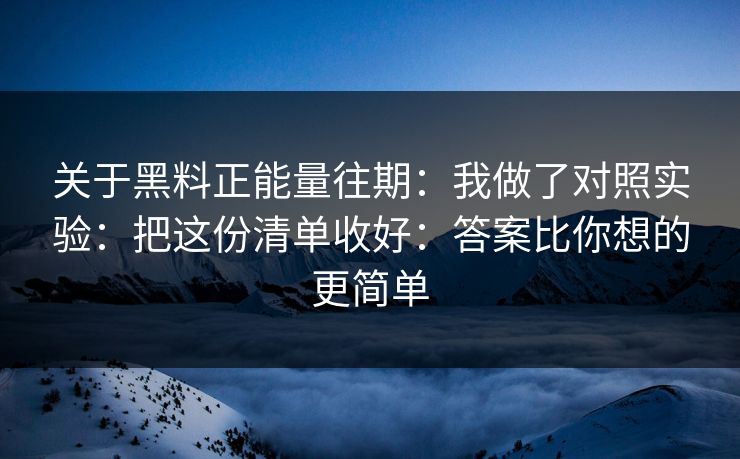 关于黑料正能量往期：我做了对照实验：把这份清单收好：答案比你想的更简单