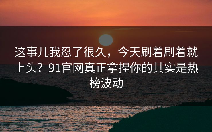 这事儿我忍了很久,今天刷着刷着就上头?91官网真正拿捏你的其实是热榜波动 这事儿我忍了很久,今天刷着刷着就上头?91官网真正拿捏你的其实是热榜波动