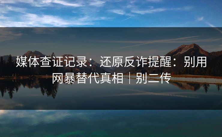 媒体查证记录：还原反诈提醒：别用网暴替代真相｜别二传