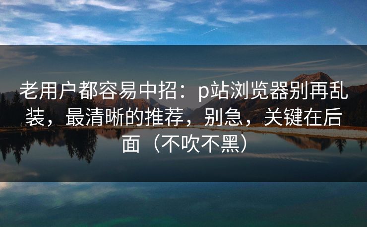 老用户都容易中招：p站浏览器别再乱装，最清晰的推荐，别急，关键在后面（不吹不黑）