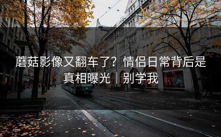 蘑菇影像又翻车了？情侣日常背后是真相曝光｜别学我