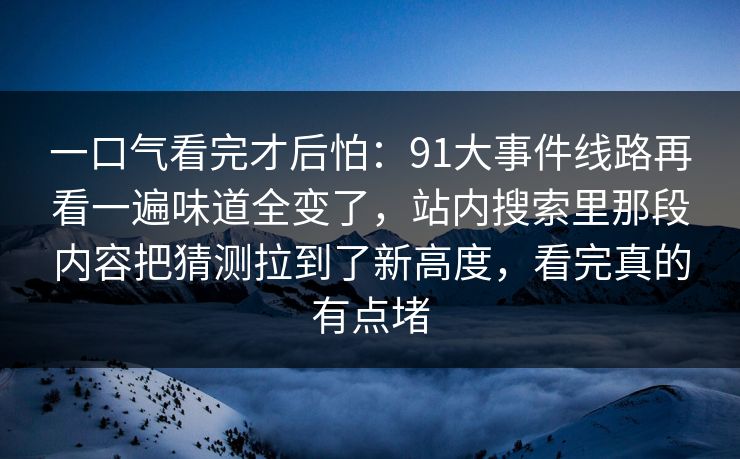 一口气看完才后怕:91大事件线路再看一遍味道全变了,站内搜索里那段内容把猜测拉到了新高度,看完真的有点堵 一口气看完才后怕:91大事件线路再看一遍味道全变了,站内搜索里那段内容把猜测拉到了新高度,看完真的有点堵